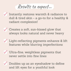 Results to expect - restores a radiant complexion, gives a sun-kissed glow, enhances features, no settling into lines, doubles as eyeshadow
