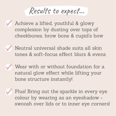 Results to expect: lifted, youthful & glowy complexion, neutral universal shade that suits all skin tones. wear with or without foundation for a natural glow, suits all eye colours when worn as an eyeshadow
