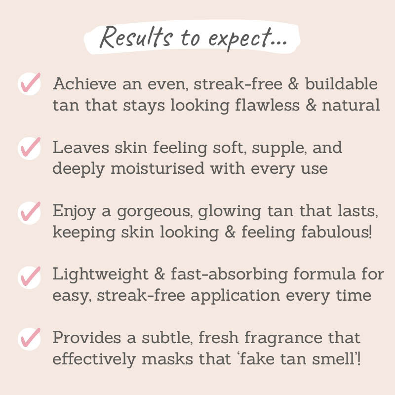 Results to expect: achieve an even, streak-free, buildable tan, leaves skin feeling soft and deeply moisturised with every use, lightweight & fast-absorbing formula, provides a subtle, fresh fragrance
