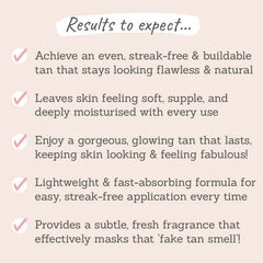 Results to expect: achieve an even, streak-free, buildable tan, leaves skin feeling soft and deeply moisturised with every use, lightweight & fast-absorbing formula, provides a subtle, fresh fragrance