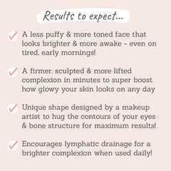 Results to expect: a less puffy & more toned face, a firmer, sculpted & more lifted complexion, a unique shape to hug the contours of your eyes & bone structure, encourages lymphatic drainage for a brighter complexion 