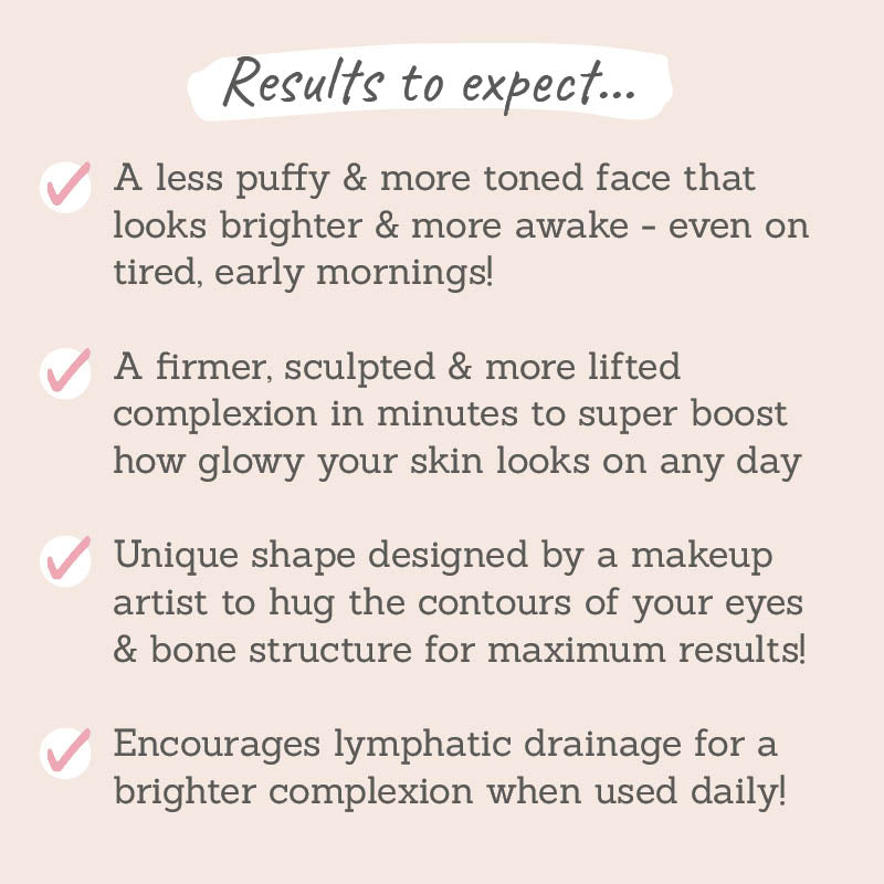 Results to expect: a less puffy & more toned face, a firmer, sculpted & more lifted complexion, a unique shape to hug the contours of your eyes & bone structure, encourages lymphatic drainage for a brighter complexion 