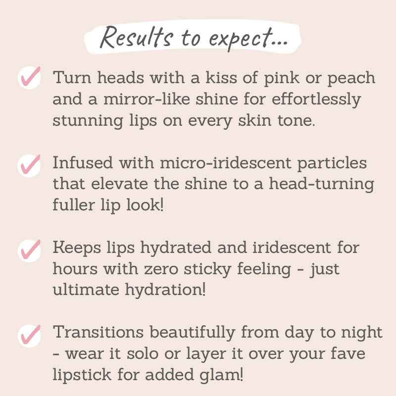 Results to expect: mirror-like shine for effortless stunning lips on every skin tone, infused with micro-iredescent particles, keeps lips hydrated with zero sticky feeling, wear it solo or layer it over your fave lipstick for added glam 