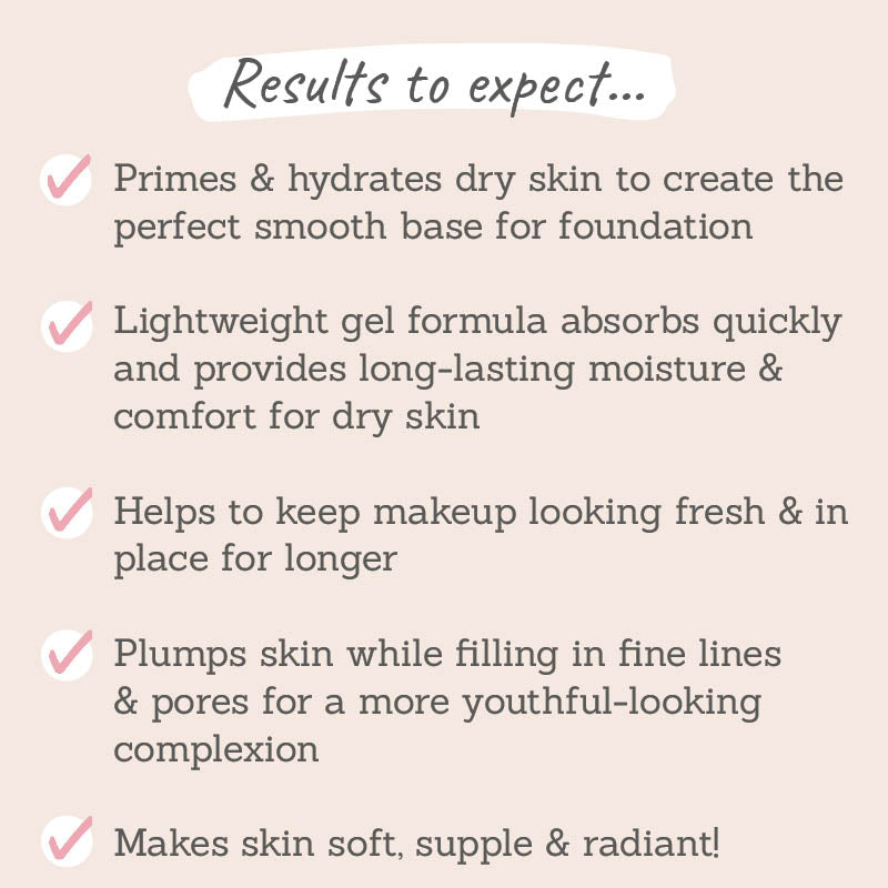 Results to expect: primes & hydrates dry skin, lightweight gem formula, plumps skin whilst filling in fine lines & pores, makes skin soft & supple