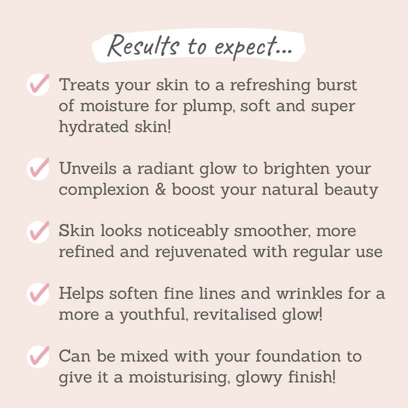 Results to expect: treats your skin to a refreshing burst of moisture for plump, soft and super hydrated skin, noticeable smoother skin, soften fines lines and wrinkjles, can be mixed with foundation to give a moistrising glow 